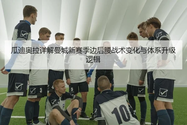 瓜迪奥拉详解曼城新赛季边后腰战术变化与体系升级逻辑